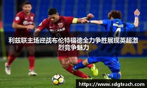 利兹联主场迎战布伦特福德全力争胜展现英超激烈竞争魅力